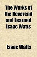The Works Of The Reverend And Learned Isaac Watts