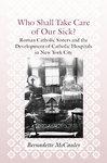 Who Shall Take Care Of Our Sick?: Roman Catholic Sisters And The Development Of Catholic Hospitals In New York City