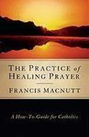 The Practice Of Healing Prayer: A How-To Guide For Catholics