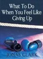 What To Do When You Feel Like Giving Up What To Do When You Feel Like Giving Up
