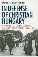 In Defense Of Christian Hungary: Religion, Nationalism, And Antisemitism, 1890-1944 In Defense Of Christian Hungary: Religion, Nationalism, And Antisemitism, 1890-1944