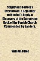 Stapleton's Fortress Overthrown. A Rejoinder To Martiall's Reply. A Discovery Of The Dangerous Rock Of The Popish Church Commended By Sanders. Stapleton's Fortress Overthrown. A Rejoinder To Martiall's Reply. A Discovery Of The Dangerous Rock Of The Popish Church Commended By Sanders.