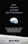 God, Darwin And The Age Of Darkness: How The Elimination Of God By Philosophy And Science Led To The Nightmare Of The Twentieth Century