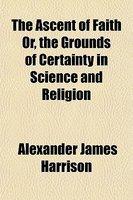The Ascent Of Faith Or, The Grounds Of Certainty In Science And Religion